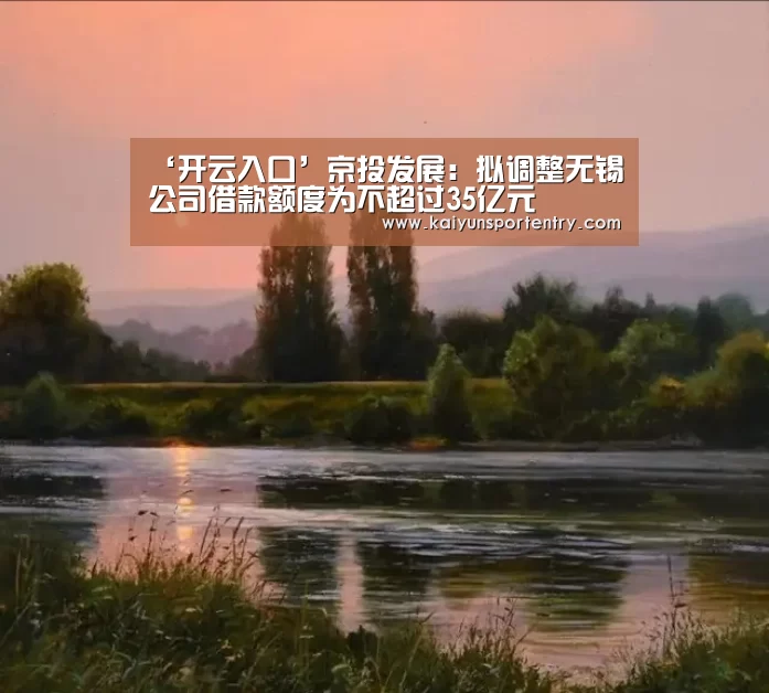 ‘开云入口’京投发展:拟调整无锡公司借款额度为不超过35亿元(图3) 开云APP